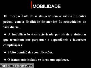 Morbidade
IIMOBILIDADEMOBILIDADE
Incapacidade de se deslocar sem o auxílio de outra
pessoa, com a finalidade de atender às necessidades da
vida diária.
A imobilização é caracterizada por sinais e sintomas
que terminam por perpetuar a dependência e favorecer
complicações.
Efeito dominó das complicações.
O tratamento isolado se torna um equívoco.
Incapacidade de se deslocar sem o auxílio de outra
pessoa, com a finalidade de atender às necessidades da
vida diária.
A imobilização é caracterizada por sinais e sintomas
que terminam por perpetuar a dependência e favorecer
complicações.
Efeito dominó das complicações.
O tratamento isolado se torna um equívoco.
CURSO DE FISIOTERAPIACURSO DE FISIOTERAPIA
 