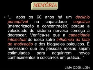 • “... após os 60 anos há um declínio
perceptível na capacidade cognitiva
(memorização e concentração) porque a
velocidade do sistema nervoso começa a
decrescer. Verifica-se que a capacidade
intelectual do idoso sofre influência da falta
de motivação e dos bloqueios psíquicos. É
necessário que as pessoas idosas sejam
estimuladas para adquirirem novos
conhecimentos e colocá-los em prática...”
LIMA (2000, p.39)
MEMÓRIA
 