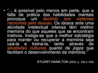 • “... é possível pelo menos em parte, que a
falta de prática das habilidades mentais
provoque um declínio nos sistemas
neuronais pelo desuso. Os idosos ante uma
atividade intelectual intensa têm melhor
memória do que aqueles que se encontram
inativos. Instiga-se que a melhor estratégia
para manter ou recuperar a memória seja
usá-la e treiná-la, tanto através de
atividades culturais quanto de jogos que
facilitam o desenvolvimento da memória.”
STUART-HAMILTON (2002, p. 102 e 104)
* Estudo Longitudinal - Freiras
 