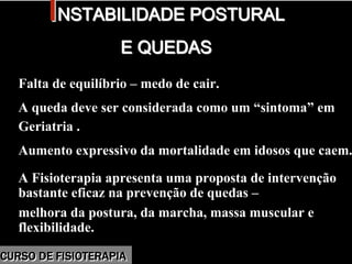 Morbidade
IINSTABILIDADE POSTURALNSTABILIDADE POSTURAL
E QUEDASE QUEDAS
Falta de equilíbrio – medo de cair.
A queda deve ser considerada como um “sintoma” em
Geriatria .
Aumento expressivo da mortalidade em idosos que caem.
A Fisioterapia apresenta uma proposta de intervenção
bastante eficaz na prevenção de quedas –
melhora da postura, da marcha, massa muscular e
flexibilidade.
Falta de equilíbrio – medo de cair.
A queda deve ser considerada como um “sintoma” em
Geriatria .
Aumento expressivo da mortalidade em idosos que caem.
A Fisioterapia apresenta uma proposta de intervenção
bastante eficaz na prevenção de quedas –
melhora da postura, da marcha, massa muscular e
flexibilidade.
CURSO DE FISIOTERAPIACURSO DE FISIOTERAPIA
 