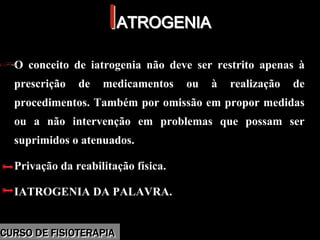 Morbidade
IIATROGENIAATROGENIA
O conceito de iatrogenia não deve ser restrito apenas à
prescrição de medicamentos ou à realização de
procedimentos. Também por omissão em propor medidas
ou a não intervenção em problemas que possam ser
suprimidos o atenuados.
Privação da reabilitação física.
IATROGENIA DA PALAVRA.
O conceito de iatrogenia não deve ser restrito apenas à
prescrição de medicamentos ou à realização de
procedimentos. Também por omissão em propor medidas
ou a não intervenção em problemas que possam ser
suprimidos o atenuados.
Privação da reabilitação física.
IATROGENIA DA PALAVRA.
CURSO DE FISIOTERAPIACURSO DE FISIOTERAPIA
 