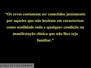 Morbidade
“Os erros costumam ser cometidos justamente
por aqueles que não hesitam em caracterizar
como senilidade toda e qualquer condição ou
manifestação clínica que não lhes seja
familiar.”
“Os erros costumam ser cometidos justamente
por aqueles que não hesitam em caracterizar
como senilidade toda e qualquer condição ou
manifestação clínica que não lhes seja
familiar.”
CURSO DE FISIOTERAPIACURSO DE FISIOTERAPIA
 