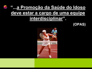 “...a Promoção da Saúde do Idoso
deve estar a cargo de uma equipe
interdisciplinar”.
(OPAS)
 