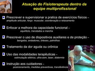 Atuação do Fisioterapeuta dentro da
equipe multiprofissional
Atuação do Fisioterapeuta dentro da
equipe multiprofissional
Prescrever e supervisionar a pratica de exercícios físicos –
amplitude articular, força muscular, coordenação e relaxamento
Enfocar a melhora da capacidade funcional –
equilíbrio, translados e marcha
Prescrever o uso de dispositivos auxiliares e de proteção –
bengalas, andadores, órteses, palmilhas
Tratamento da dor aguda ou crônica
Uso das modalidades terapêuticas –
estimulação elétrica, ultra-som, laser, diatermia
Instrução aos cuidadores –
posicionamento, medidas preventivas, transferências
 