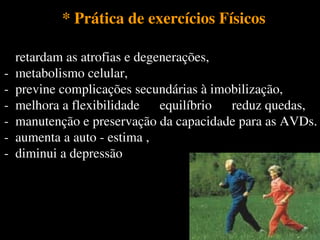 * Prática de exercícios Físicos* Prática de exercícios Físicos
- retardam as atrofias e degenerações,
- metabolismo celular,
- previne complicações secundárias à imobilização,
- melhora a flexibilidade equilíbrio reduz quedas,
- manutenção e preservação da capacidade para as AVDs.
- aumenta a auto - estima ,
- diminui a depressão
- retardam as atrofias e degenerações,
- metabolismo celular,
- previne complicações secundárias à imobilização,
- melhora a flexibilidade equilíbrio reduz quedas,
- manutenção e preservação da capacidade para as AVDs.
- aumenta a auto - estima ,
- diminui a depressão
 