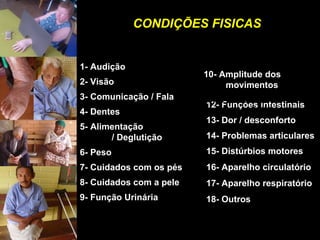 CONDIÇÕES FISICASCONDIÇÕES FISICAS
1- Audição
2- Visão
3- Comunicação / Fala
4- Dentes
5- Alimentação
/ Deglutição
6- Peso
7- Cuidados com os pés
8- Cuidados com a pele
9- Função Urinária
12- Funções intestinais
13- Dor / desconforto
14- Problemas articulares
15- Distúrbios motores
16- Aparelho circulatório
17- Aparelho respiratório
18- Outros
11- Paralisias
/ sensibilidade
10- Amplitude dos
movimentos
 