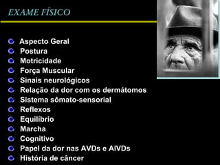 EXAME FÍSICOEXAME FÍSICO
Aspecto Geral
Postura
Motricidade
Força Muscular
Sinais neurológicos
Relação da dor com os dermátomos
Sistema sômato-sensorial
Reflexos
Equilíbrio
Marcha
Cognitivo
Papel da dor nas AVDs e AIVDs
História de câncer
 