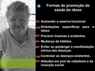 Formas de promoção da
saúde do idoso
Aumentar a reserva funcional
Orientações específicas para o
idoso.
Prevenir traumas e acidentes.
Mudança de hábitos.
Evitar ou postergar a manifestação
clínica das doenças.
Controlar as doenças existentes.
Atitudes em prol da cidadania e da
inserção social.
 