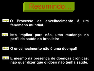 Resumindo…
O Processo de envelhecimento é um
fenômeno mundial.
Isto implica para nós, uma mudança no
perfil da saúde do brasileiro.
O envelhecimento não é uma doença!!
E mesmo na presença de doenças crônicas,
não quer dizer que o idoso não tenha saúde.
 