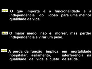 O que importa é a funcionalidade e a
independência do idoso para uma melhor
qualidade de vida.
O maior medo não é morrer, mas perder
independência e virar um peso.
A perda da função implica em mortalidade
hospitalar, asilamento, interferência na
qualidade de vida e custo de saúde.
 