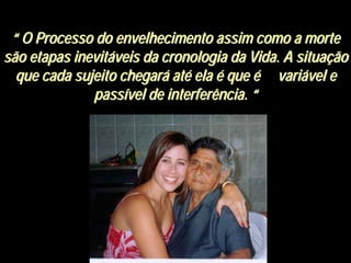 ““ O Processo do envelhecimento assim como a morteO Processo do envelhecimento assim como a morte
são etapas inevitsão etapas inevitááveis da cronologia da Vida. A situaveis da cronologia da Vida. A situaççãoão
que cada sujeito chegarque cada sujeito chegaráá atatéé elaela éé queque éé varivariáável evel e
passpassíível de interferência.vel de interferência. ““
 