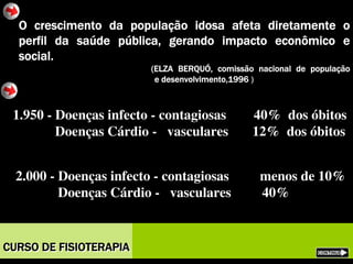 O crescimento da população idosa afeta diretamente o
perfil da saúde pública, gerando impacto econômico e
social.
(ELZA BERQUÓ, comissão nacional de população
e desenvolvimento,1996 )
1.950 - Doenças infecto - contagiosas 40% dos óbitos
Doenças Cárdio - vasculares 12% dos óbitos
1.950 - Doenças infecto - contagiosas 40% dos óbitos
Doenças Cárdio - vasculares 12% dos óbitos
2.000 - Doenças infecto - contagiosas menos de 10%
Doenças Cárdio - vasculares 40%
2.000 - Doenças infecto - contagiosas menos de 10%
Doenças Cárdio - vasculares 40%
CURSO DE FISIOTERAPIACURSO DE FISIOTERAPIA
 