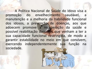 A Política Nacional de Saúde do Idoso visa a
promoção do envelhecimento saudável, a
manutenção e a melhoria da habilidade funcional
dos idosos, a prevenção de doenças, aos que
adoecem promove a recuperação da saúde e
possível reabilitação daqueles que venham a ter a
sua capacidade funcional restringida, de modo a
garantir estabilidade no meio em que convivem,
exercendo independentemente sua função na
sociedade.
 