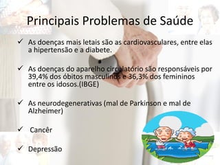 Principais Problemas de Saúde
 As doenças mais letais são as cardiovasculares, entre elas
a hipertensão e a diabete.
 As doenças do aparelho circulatório são responsáveis por
39,4% dos óbitos masculinos e 36,3% dos femininos
entre os idosos.(IBGE)
 As neurodegenerativas (mal de Parkinson e mal de
Alzheimer)
 Cancêr
 Depressão
 