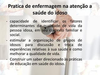 Pratica de enfermagem na atenção a
saúde do idoso
- capacidade de identificar os fatores
determinantes da qualidade de vida da
pessoa idosa, em seu contexto familiar e
social.
- estimular a organização de grupos de
idosos para discussão e troca de
experiências relativas à sua saúde e como
melhorar a qualidade de vida.
- Construir um saber direcionado às práticas
de educação em saúde do idoso.
 