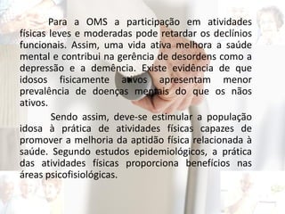 Para a OMS a participação em atividades
físicas leves e moderadas pode retardar os declínios
funcionais. Assim, uma vida ativa melhora a saúde
mental e contribui na gerência de desordens como a
depressão e a demência. Existe evidência de que
idosos fisicamente ativos apresentam menor
prevalência de doenças mentais do que os nãos
ativos.
Sendo assim, deve-se estimular a população
idosa à prática de atividades físicas capazes de
promover a melhoria da aptidão física relacionada à
saúde. Segundo estudos epidemiológicos, a prática
das atividades físicas proporciona benefícios nas
áreas psicofisiológicas.
 