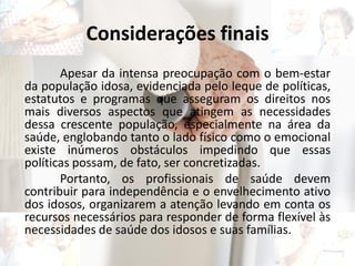 Considerações finais
Apesar da intensa preocupação com o bem-estar
da população idosa, evidenciada pelo leque de políticas,
estatutos e programas que asseguram os direitos nos
mais diversos aspectos que atingem as necessidades
dessa crescente população, especialmente na área da
saúde, englobando tanto o lado físico como o emocional
existe inúmeros obstáculos impedindo que essas
políticas possam, de fato, ser concretizadas.
Portanto, os profissionais de saúde devem
contribuir para independência e o envelhecimento ativo
dos idosos, organizarem a atenção levando em conta os
recursos necessários para responder de forma flexível às
necessidades de saúde dos idosos e suas famílias.
 