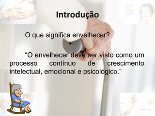 Introdução
O que significa envelhecer?
“O envelhecer deve ser visto como um
processo contínuo de crescimento
intelectual, emocional e psicológico.”
 