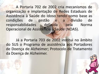 A Portaria 702 de 2002 cria mecanismos de
organização e implantação de Redes Estaduais de
Assistência à Saúde do Idoso tendo como base as
condições de gestão e a divisão de
responsabilidades definida pela Norma
Operacional de Assistência à Saúde (NOAS).
Já a Portaria 703 de 2002 institui no âmbito
do SUS o Programa de assistência aos Portadores
de Doença de Alzheimer; Protocolo de Tratamento
da Doença de Alzheimer.
 