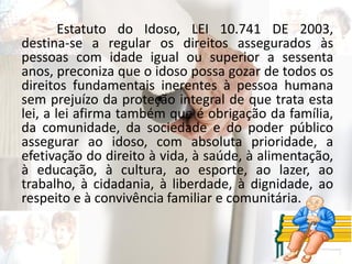 Estatuto do Idoso, LEI 10.741 DE 2003,
destina-se a regular os direitos assegurados às
pessoas com idade igual ou superior a sessenta
anos, preconiza que o idoso possa gozar de todos os
direitos fundamentais inerentes à pessoa humana
sem prejuízo da proteção integral de que trata esta
lei, a lei afirma também que é obrigação da família,
da comunidade, da sociedade e do poder público
assegurar ao idoso, com absoluta prioridade, a
efetivação do direito à vida, à saúde, à alimentação,
à educação, à cultura, ao esporte, ao lazer, ao
trabalho, à cidadania, à liberdade, à dignidade, ao
respeito e à convivência familiar e comunitária.
 