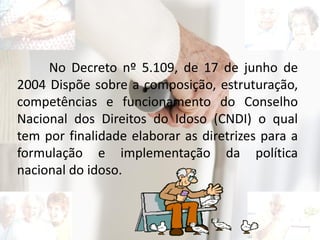No Decreto nº 5.109, de 17 de junho de
2004 Dispõe sobre a composição, estruturação,
competências e funcionamento do Conselho
Nacional dos Direitos do Idoso (CNDI) o qual
tem por finalidade elaborar as diretrizes para a
formulação e implementação da política
nacional do idoso.
 