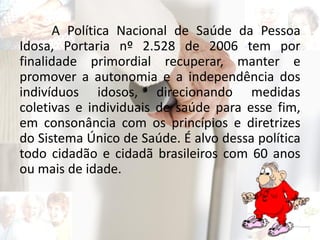 A Política Nacional de Saúde da Pessoa
Idosa, Portaria nº 2.528 de 2006 tem por
finalidade primordial recuperar, manter e
promover a autonomia e a independência dos
indivíduos idosos, direcionando medidas
coletivas e individuais de saúde para esse fim,
em consonância com os princípios e diretrizes
do Sistema Único de Saúde. É alvo dessa política
todo cidadão e cidadã brasileiros com 60 anos
ou mais de idade.
 