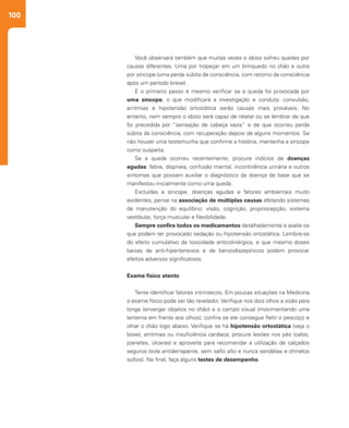 100
Você observará também que muitas vezes o idoso sofreu quedas por
causas diferentes. Uma por tropeçar em um brinquedo no chão e outra
por síncope (uma perda súbita de consciência, com retorno da consciência
após um período breve).
E o primeiro passo é mesmo verificar se a queda foi provocada por
uma síncope, o que modificará a investigação e conduta: convulsão,
arritmias e hipotensão ortostática serão causas mais prováveis. No
entanto, nem sempre o idoso será capaz de relatar ou se lembrar de que
foi precedida por “sensação de cabeça vazia” e de que ocorreu perda
súbita da consciência, com recuperação depois de alguns momentos. Se
não houver uma testemunha que confirme a história, mantenha a síncope
como suspeita.
Se a queda ocorreu recentemente, procure indícios de doenças
agudas: febre, dispneia, confusão mental, incontinência urinária e outros
sintomas que possam auxiliar o diagnóstico da doença de base que se
manifestou inicialmente como uma queda.
Excluídas a síncope, doenças agudas e fatores ambientais muito
evidentes, pense na associação de múltiplas causas afetando sistemas
de manutenção do equilíbrio: visão, cognição, propriocepção, sistema
vestibular, força muscular e flexibilidade.
Sempre confira todos os medicamentos detalhadamente e avalie os
que podem ter provocado sedação ou hipotensão ortostática. Lembre-se
do efeito cumulativo da toxicidade anticolinérgica, e que mesmo doses
baixas de anti-hipertensivos e de benzodiazepínicos podem provocar
efeitos adversos significativos.
Exame físico atento
Tente identificar fatores intrínsecos. Em poucas situações na Medicina
o exame físico pode ser tão revelador. Verifique nos dois olhos a visão para
longe (enxergar objetos no chão) e o campo visual (movimentando uma
lanterna em frente aos olhos); confira se ele consegue fletir o pescoço e
olhar o chão logo abaixo. Verifique se há hipotensão ortostática (veja o
boxe), arritmias ou insuficiência cardíaca; procure lesões nos pés (calos,
joanetes, úlceras) e aproveite para recomendar a utilização de calçados
seguros (sola antiderrapante, sem salto alto e nunca sandálias e chinelos
soltos). No final, faça alguns testes de desempenho.
 