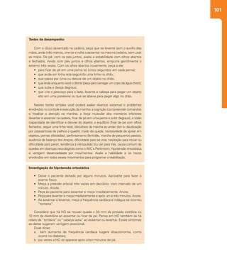 101
Testes de desempenho
Com o idoso assentado na cadeira, peça que se levante sem o auxílio das
mãos, ande três metros, vire-se e volte a assentar na mesma cadeira, sem usar
as mãos. De pé, com os pés juntos, avalie a estabilidade com olhos abertos
e fechados. Ainda com pés juntos e olhos abertos, empurre gentilmente o
esterno três vezes. Com os olhos abertos novamente, peça a ele:
•	 para ficar de pé em uma perna só (cinco segundos em cada perna);
•	 que ande em linha reta seguindo uma linha no chão;
•	 que passe por cima ou desvie de um objeto no chão;
•	 que ande enquanto você o distrai (peça para carregar um copo de água cheio);
•	 que suba e desça degraus;
•	 que vire o pescoço para o lado, levante a cabeça para pegar um objeto
alto em uma prateleira ou que se abaixe para pegar algo no chão.
Nestes testes simples você poderá avaliar diversos sistemas e problemas
envolvidos no controle e execução da marcha: a cognição (compreender comandos
e focalizar a atenção na marcha), a força muscular dos membros inferiores
(levantar e assentar na cadeira, ficar de pé em uma perna e subir degraus), a visão
(capacidade de identificar e desviar do objeto), o equilíbrio (ficar de pé com olhos
fechados, seguir uma linha reta), distúrbios da marcha ao andar (dor e claudicação
por osteoartrose de joelhos e quadril, medo de queda, necessidade de apoiar em
objetos, pernas afastadas), parkinsonismo (lentidão, marcha de pequenos passos,
ausência de balanço dos braços, dificuldade para se virar, hesitação para iniciar ou
dificuldade para parar), tendência à retropulsão (ou cair para trás, causa comum de
quedas em doenças neurológicas como o AVC e Parkinson), hipotensão ortostática
e vertigem desencadeada por movimentos. Avalie a habilidade e os riscos
envolvidos em todos esses movimentos para programar a reabilitação.
Investigação de hipotensão ortostática
•	 Deixe o paciente deitado por alguns minutos. Aproveite para fazer o
exame físico.
•	 Meça a pressão arterial três vezes em decúbito, com intervalo de um
minuto. Anote.
•	 Peça ao paciente para assentar e meça imediatamente. Anote.
•	 Peça para levantar e meça imediatamente e após um e três minutos. Anote.
•	 Ao assentar e levantar, meça a frequência cardíaca e indague se ocorreu
“tonteira”.
Considere que há HO se houver queda ≥ 20 mm da pressão sistólica ou
10 mm da diastólica ao assentar ou ficar de pé. Pense em HO também se há
relato de “tonteira” ou “cabeça vazia” ao assentar ou levantar. Esses sintomas
ao deitar sugerem vertigem posicional.
Duas dicas:
a.	 sem aumento de frequência cardíaca sugere disautonomia, como
ocorre no diabetes;
b.	por vezes a HO só aparece após cinco minutos de pé.
 