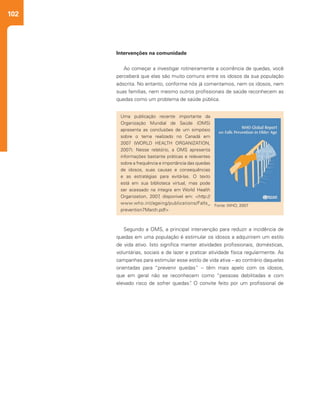102
Segundo a OMS, a principal intervenção para reduzir a incidência de
quedas em uma população é estimular os idosos a adquirirem um estilo
de vida ativo. Isto significa manter atividades profissionais, domésticas,
voluntárias, sociais e de lazer e praticar atividade física regularmente. As
campanhas para estimular esse estilo de vida ativa – ao contrário daquelas
orientadas para “prevenir quedas” – têm mais apelo com os idosos,
que em geral não se reconhecem como “pessoas debilitadas e com
elevado risco de sofrer quedas”. O convite feito por um profissional de
Intervenções na comunidade
Ao começar a investigar rotineiramente a ocorrência de quedas, você
perceberá que elas são muito comuns entre os idosos da sua população
adscrita. No entanto, conforme nós já comentamos, nem os idosos, nem
suas famílias, nem mesmo outros profissionais de saúde reconhecem as
quedas como um problema de saúde pública.
Uma publicação recente importante da
Organização Mundial de Saúde (OMS)
apresenta as conclusões de um simpósio
sobre o tema realizado no Canadá em
2007 (WORLD HEALTH ORGANIZATION,
2007). Nesse relatório, a OMS apresenta
informações bastante práticas e relevantes
sobre a frequência e importância das quedas
de idosos, suas causas e consequências
e as estratégias para evitá-las. O texto
está em sua biblioteca virtual, mas pode
ser acessado na íntegra em World Health
Organization, 2007, disponível em: <http://
www.who.int/ageing/publications/Falls_
prevention7March.pdf>
Fonte: WHO, 2007
 
