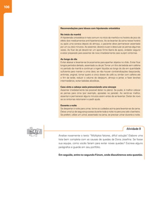 106
Recomendações para idosos com hipotensão ortostática
No início da manhã
A hipotensão ortostática é mais comum no início da manhã e no horário de pico do
efeito dos medicamentos anti-hipertensivos. Ao se levantar da cama nesse horário
ou após uma soneca depois do almoço, o paciente deve permanecer assentado
por um ou dois minutos. Ao assentar, deverá cruzar e descruzar as pernas algumas
vezes. Ao ficar de pé deverá ter um apoio firme (barra de apoio, andador seguro)
e estar preparado para assentar de novo imediatamente caso surjam sintomas.
Ao longo do dia
Evitar abaixar e levantar-se bruscamente para apanhar objetos no chão. Evitar ficar
longos períodos deitado, assentado ou de pé.Tomar um litro de bebida sem cafeína
no período da manhã e continuar a ingerir líquidos ao longo do dia em quantidade
suficiente para manter a urina clara; se não houver contraindicações (taquicardia,
arritmias, angina), tomar quatro a cinco doses de café ou similar com cafeína até
o fim da tarde; reduzir o volume do desjejum, almoço e jantar, e fazer lanches
intermediários; evitar bebidas alcoólicas.
Caso sinta a cabeça vazia prenunciando uma síncope
Assentar imediatamente (se possível deitar no plano). Se puder, é melhor colocar
as pernas para cima (por exemplo, apoiadas na parede). Ao sentir-se melhor,
assentar e permanecer alguns minutos assim antes de se levantar. Deitar de novo
se os sintomas retornarem e pedir ajuda.
Durante a noite
Se despertar à noite para urinar, tome os cuidados acima para levantar-se da cama.
Deixe uma luz de segurança acesa durante toda a noite no percurso até o banheiro.
Se preferir, utilize um urinol, assentado na cama, se precisar urinar durante a noite.
Analise novamente o texto “Múltiplos fatores, difícil solução”. Elabore uma
lista bem completa com as causas de quedas da Dona Josefina. Se fosse
sua equipe, como vocês fariam para evitar novas quedas? Escreva alguns
parágrafos e guarde em seu portfólio.
Em seguida, entre no segundo Fórum, onde discutiremos esta questão.
Atividade 8
 