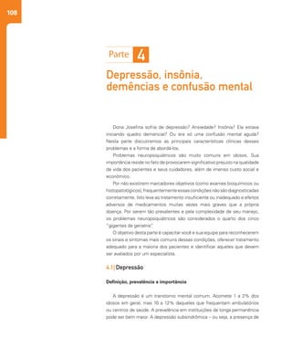 108
Depressão, insônia,
demências e confusão mental
Dona Josefina sofria de depressão? Ansiedade? Insônia? Ela estava
iniciando quadro demencial? Ou era só uma confusão mental aguda?
Nesta parte discutiremos as principais características clínicas desses
problemas e a forma de abordá-los.
Problemas neuropsiquiátricos são muito comuns em idosos. Sua
importância reside no fato de provocarem significativo prejuízo na qualidade
de vida dos pacientes e seus cuidadores, além de imenso custo social e
econômico.
Por não existirem marcadores objetivos (como exames bioquímicos ou
histopatológicos),frequentementeessascondiçõesnãosãodiagnosticadas
corretamente. Isto leva ao tratamento insuficiente ou inadequado e efeitos
adversos de medicamentos muitas vezes mais graves que a própria
doença. Por serem tão prevalentes e pela complexidade de seu manejo,
os problemas neuropsiquiátricos são considerados o quarto dos cinco
“gigantes da geriatria”.
O objetivo desta parte é capacitar você e sua equipe para reconhecerem
os sinais e sintomas mais comuns dessas condições, oferecer tratamento
adequado para a maioria dos pacientes e identificar aqueles que devem
ser avaliados por um especialista.
4.1| Depressão
Definição, prevalência e importância
A depressão é um transtorno mental comum. Acomete 1 a 2% dos
idosos em geral, mas 10 a 12% daqueles que frequentam ambulatórios
ou centros de saúde. A prevalência em instituições de longa permanência
pode ser bem maior. A depressão subsindrômica – ou seja, a presença de
4
 