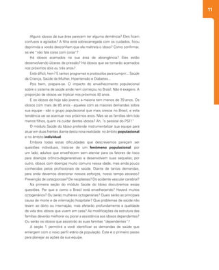 11
2
Alguns idosos da sua área parecem ter alguma demência? Eles ficam
confusos e agitados? A filha está sobrecarregada com os cuidados, ficou
deprimida e vocês desconfiam que ela maltrata o idoso? Como confirmar,
se ele “não fala coisa com coisa”?
Há idosos acamados na sua área de abrangência? Eles estão
desenvolvendo úlceras de pressão? Há idosos que se tornarão acamados
nos próximos dois ou três anos?
Está difícil, hein? E tantos programas e protocolos para cumprir... Saúde
da Criança, Saúde da Mulher, Hipertensão e Diabetes...
Pois bem, prepare-se. O impacto do envelhecimento populacional
sobre o sistema de saúde ainda nem começou no Brasil. Não é exagero. A
proporção de idosos vai triplicar nos próximos 40 anos.
E os idosos de hoje são jovens; a maioria tem menos de 70 anos. Os
idosos com mais de 85 anos - aqueles com as maiores demandas sobre
sua equipe - são o grupo populacional que mais cresce no Brasil, e esta
tendência vai se acentuar nos próximos anos. Mas se as famílias têm tido
menos filhos, quem irá cuidar destes idosos? Ah, “o pessoal do PSF!”
O módulo Saúde do Idoso pretende instrumentalizar sua equipe para
atuar em duas frentes diante desta nova realidade: no âmbito populacional
e no âmbito individual.
Embora todas estas dificuldades que descrevemos pareçam ser
questões individuais, trata-se de um fenômeno populacional: por
um lado, adultos que envelhecem sem atentar para os fatores de risco
para doenças crônico-degenerativas e desenvolvem suas sequelas; por
outro, idosos com doenças muito comuns nessa idade, mas ainda pouco
conhecidas pelos profissionais de saúde. Diante de tantas demandas,
para onde devemos direcionar nossos esforços, nosso tempo escasso?
Prevenção de osteoporose? De neoplasias? Do acidente vascular cerebral?
Na primeira seção do módulo Saúde do Idoso discutiremos essas
questões. Por que e como o Brasil está envelhecendo? Haverá muitos
octogenários? Ou serão mulheres octogenárias? Quais serão as principais
causa de morte e de internação hospitalar? Que problemas de saúde não
levam ao óbito ou internação, mas afetarão profundamente a qualidade
de vida dos idosos que vivem em casa? As modificações da estrutura das
famílias deverão melhorar ou piorar a assistência aos idosos dependentes?
Ou serão os idosos que assistirão às suas famílias “dependentes”?
A seção 1 permitirá a você identificar as demandas de saúde que
emergem com o novo perfil etário da população. Este é o primeiro passo
para planejar as ações da sua equipe.
 