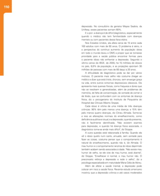 110
depressão. No consultório da geriatra Maysa Seabra, da
Unifesp, esses pacientes somam 60%.
E o pior: a doença é de difícil diagnóstico, especialmente
quando o médico não tem familiaridade com doenças
mentais ou com pacientes dessa faixa etária.
Nos Estados Unidos, ela afeta cerca de 15 entre cada
100 adultos com mais de 65 anos. O problema é sério, e
a perspectiva do contínuo aumento da população idosa
em todo o mundo levou a OMS a propor que se tornasse
prioridade para a saúde pública encontrar formas para
o paciente idoso não enfrentar a depressão. Segundo o
último censo do IBGE, de 2000, há 15 milhões de idosos
no país, 8,6% da população, e as projeções apontam 30
milhões de pessoas com mais de 60 daqui a 20 anos.
A dificuldade de diagnóstico pode se dar por vários
motivos. O paciente mais velho não costuma chegar ao
médico e dizer que está triste, choroso, sem enxergar graça
na vida, entre outros sintomas depressivos clássicos. Ele
apresenta mais queixas físicas, como fraqueza e dores que
não se resolvem e generalizadas, além de problemas de
memória, de falta de concentração, de vontade de comer e
de libido, que se confundem com os sintomas de doença
física, diz o psicogeriatra do Instituto de Psiquiatria do
Hospital das Clínicas Alberto Stoppe.
Cada idoso é vítima de uma média de três doenças
crônicas: 90% têm pelo menos uma doença, e 15% têm
pelo menos quatro doenças, diz Clineu Almada. Some-se
a isso as alterações normais do envelhecimento, como
deficiência auditiva e visual, e a depressão, quando presente,
não é facilmente identificada. "Não existem exames
para depressão, e quando há doença física associada, o
diagnóstico torna-se ainda mais difícil", diz Stoppe.
A outra questão está relacionada à família. Quando ela
vê o idoso quieto num canto, amuado, sem vontade para
fazer as coisas, costuma pensar que o comportamento é
natural do envelhecimento, quando não é, diz Almada. O
mau humor e o comportamento ranzinza do idoso deprimido
também acabam sendo associados à idade. "Não existe mau
humor de velho, se ele vive de mau humor, está doente",
diz Stoppe. "Envelhecer é normal, o mau humor não. O
preconceito reforça a depressão e isola o velho", diz a
psicóloga especializada em maturidade Maria Célia de Abreu.
Além de afetar a saúde mental, a depressão pode
colocar em risco a saúde física. Recente estudo americano
mostrou que a depressão crônica e até casos moderados
 