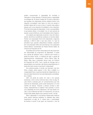 111
podem comprometer a capacidade de combate a
infecções e outras doenças. O estudo testou a capacidade
imunológica de 78 idosos (média de 73 anos) e descobriu
que aqueles com depressão crônica mediana tinham uma
resposta imunológica mais baixa no início do estudo e
também depois de um ano e meio. E, quanto mais velha a
pessoa, pior a sua resposta imunológica a vírus e bactéria.
"O tempo de duração da depressão, e não a sua gravidade,
é que parece afetar a imunidade", diz um dos autores do
estudo, Lynanne McGuire, da Universidade Johns Hopkins.
Já é sabido que depressão aumenta o risco de infarto,
câncer, demência e problemas cardíacos na terceira idade.
"Existe uma associação forte entre depressão e algumas
doenças, o difícil é dizer o que veio antes. E o que se
percebe é que, quando a depressão é tratada, o paciente
tem uma evolução melhor da outra doença", diz o psiquiatra
Cássio Bottino, coordenador do Projeto Terceira Idade, do
Instituto de Psiquiatria do HC.
As perdas que ocorrem nessa época da vida costumam
ser relacionadas ao surgimento da depressão. "E pode
ser a perda de qualquer coisa, o cachorro que morreu, a
perda de status social, a mudança de casa, a perda de
relacionamentos interpessoais", afirma Maria Célia de
Abreu. Mas, para o psiquiatra Jerson Laks, do Instituto
de Psiquiatria da UFRJ, "nem a perda do cônjuge nem a
aposentadoria, por exemplo, são fatores preponderantes. A
perda dos laços sociais é que levam à depressão".
Se a pessoa perdeu o marido, por exemplo, mas tem
filhos, amigos, pode superar o luto. São a solidão e a
incapacidade física, a qual leva à perda de independência, os
dois principais fatores de risco para depressão e ansiedade,
diz o médico.
Além da perda de prazer em tudo e de queixas
excessivas, entre outros sintomas (leia a lista na pág. 8),
Laks chama a atenção para um comportamento que não
costuma ser destacado, porém pode representar um sinal
indireto da doença. "Quando a pessoa começa a doar
coisas, especialmente os objetos mais queridos, é como
uma despedida de forma depressiva. Ela está dando em
vida, o que é diferente de fazer um testamento, em que as
coisas serão dadas depois que a pessoa morrer", diz ele.
Mas a depressão é uma doença tratável pela medicina
tanto quanto doenças cardíacas ou diabetes (leia sobre
tratamentos na pág. 8). E, nesse caso, a participação
da família é crucial. É ela quem vai incentivar o uso do
 