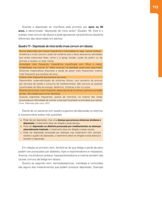 113
Em relação ao primeiro item, lembre-se de que fadiga e perda de peso
podem ser provocados por diabetes, hiper e hipotireoidismo e neoplasias.
Anemia, insuficiência cardíaca, hiperparatireoidismo e insônia também são
causas comuns de fadiga em idosos.
Quanto ao segundo item, benzodiazepínicos, metildopa e corticoides
são alguns dos medicamentos que podem provocar depressão. Doenças
Diante de um paciente com quadro sugestivo de depressão ou distimia,
é imprescindível avaliar três questões:
Quando a depressão se manifesta pela primeira vez após os 60
anos, é denominada “depressão de início tardio” (Quadro 19). Este é o
subtipo mais comum de idosos e pode apresentar características bastante
diferentes das observadas em adultos.
Quadro19-Depressãodeiníciotardio(maiscomumemidosos).
Humor deprimido com menos frequência e intensidade (ou seja, menos tristeza)
Anedonia é muito comum: pode ser evidente que o idoso abandonou atividades
que antes costumava fazer, como ir à Igreja, bordar, cuidar do jardim ou de
animais e receber ou fazer visitas.
Ansiedade mais frequente: impaciência injustificada com filhos e netos,
irritabilidade, mau humor. O “velho ranzinza”, na realidade, pode estar deprimido!
Sintomas melancólicos (hiporexia e perda de peso) mais frequentes; Insônia
mais frequente que excesso de sono.
Insônia mais frequente que excesso de sono.
Hipocondria: supervalorização de sintomas físicos, com aumento da procura
por serviços de saúde e consumo de medicamentos. São comuns as queixas
injustificadas de falta de energia, desânimo, tonteiras e dor no corpo.
Retardo psicomotor mais frequente: apatia (perda da iniciativa), pobreza e lentidão
da fala, dificuldade para tomar decisões.
Queixas cognitivas frequentes: queixa de memória, na maioria das vezes
provocada por dificuldade de manter a atenção focalizada na atividade que realiza.
Fonte: Elaborado pelo autor, 2013.
a.	 	Pode não ser depressão, mas uma doença que provoca sintomas similares à
depressão; o tratamento deve ser dirigido a essa doença.
b.	 	Pode ser depressão ou distimia provocada por medicamentos ou doenças
otencialmente tratáveis; o tratamento deve ser dirigido a essas causas.
c.	 	Pode ser depressão provocada por doenças cujo tratamento nem sempre
resolve o quadro de depressão; o tratamento deve ser dirigido a essa doença e
também à depressão.
 