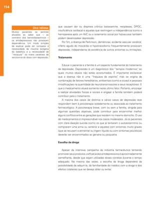 114
que causam dor ou dispneia crônica (osteoartrite, neoplasias, DPOC,
insuficiência cardíaca) e aquelas que restringem a independência (como a
hemiparesia após um AVC ou o isolamento social por hipoacusia) também
podem desencadear depressão.
Por fim, a doença de Parkinson, demências, acidente vascular cerebral,
infarto agudo do miocárdio e hipotireoidismo frequentemente provocam
depressão, independente da existência de outros sintomas ou limitações.
Tratamento
Educar o paciente e a família é um aspecto fundamental do tratamento
da depressão. Depressão é um diagnóstico dos “tempos modernos”, ao
quais muitos idosos não estão acostumados. É importante esclarecer
que a doença não é uma “fraqueza de espírito”, mas se origina da
combinação de fatores hereditários, ambientais (como a viuvez) e pessoais
(modificações na quantidade de neurotransmissores e seus receptores). E
que o medicamento atuará somente neste último fator. Portanto, encorajar
a realizar atividades físicas e sociais e engajar a família também poderá
contribuir para o tratamento.
A maioria dos casos de distimia e vários casos de depressão leve
respondem bem à psicoterapia isoladamente ou associada ao tratamento
farmacológico. A psicoterapia breve, com ou sem a família, dirigida para
algumas questões objetivas, pode contribuir para encaminhar melhor
alguns conflitos entre as gerações que residem no mesmo domicílio. O uso
de medicamentos é imprescindível nos casos moderados. Já os pacientes
com clara ideação suicida (como os que já tentaram o autoextermínio ou
compraram uma arma ou veneno) e aqueles com sintomas muito graves
(que se recusam a alimentar ou ingerir líquido ou com sintomas psicóticos)
deverão ser encaminhados ao geriatra ou psiquiatra.
Escolha da droga
Apesar da intensiva campanha da indústria farmacêutica tentando
promoverseusprodutos,aeficáciadosantidepressivoséaproximadamente
semelhante, desde que sejam utilizadas doses corretas durante o tempo
adequado. Na maioria das vezes, a escolha da droga dependerá da
possibilidade de adquiri-la, da familiaridade do médico com a droga e dos
efeitos colaterais que se deseja obter ou evitar.
Muitos pacientes se sentirão
aliviados ao saber que – ao
contrário dos benzodiazepínicos –
os antidepressivos não provocam
dependência. Um modo simples
de explicar pode ser comparar a
necessidade de insulina exógena
do diabético e a necessidade de
“restaurar” os níveis cerebrais de
serotonina do idoso com depressão.
Dica valiosa:
 