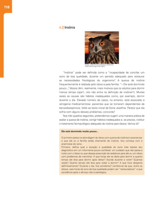 118
“Insônia” pode ser definida como a “incapacidade de conciliar um
sono de boa qualidade, durante um período adequado para restaurar
as necessidades fisiológicas do organismo”. A queixa de insônia
frequentemente é relatada pelo idoso e pela família: “– Ele está dormindo
pouco...”. Idosos têm, realmente, mais motivos que os adultos para dormir
menos tempo (opa!!, isto não entra na definição de insônia!!). Muitas
vezes as causas são hábitos inadequados como, por exemplo, dormir
durante o dia. Elevado número de casos, no entanto, está associado à
iatrogenia medicamentosa: pacientes que se tornaram dependentes de
benzodiazepínicos. Volte ao texto inicial da Dona Josefina. Parece que ela
sofria com alguns desses problemas, concorda?
Nos três quadros seguintes, pretendemos sugerir uma maneira prática de
avaliar a queixa de insônia, corrigir hábitos inadequados e, se preciso, instituir
o tratamento farmacológico adequado da insônia para idosos. Vamos lá?
Ele está dormindo muito pouco...
O primeiro passo na abordagem do idoso com queixa de insônia é caracterizar
o que ele ou a família estão chamando de insônia. Isto começa com a
anamnese do sono.
Primeiro, defina qual a duração e qualidade do sono (não baseie seu
diagnóstico em um informante pouco confiável: um cuidador que não passa a
noite com o idoso ou que deseja prescrição de sedativos para ele ou um idoso
com problemas de memória). A que horas ele se deita para dormir e quanto
tempo ele leva para dormir após deitar? Acorda durante a noite? Quantas
vezes? Quanto tempo ele leva para voltar a dormir? A que hora desperta
definitivamente? Durante o dia, fica sonolento? Lembre-se de que, entre os
idosos, seis horas de sono de boa qualidade podem ser “restauradores” e que
sonolência após o almoço não é patológica.
4.2| Insônia
Fonte: <http://www.stockvault.net/photo/
100012/the-king-of-the-night>
 
