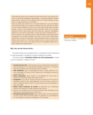 119
Não, não, ele não dorme de dia...
Se você verificou que o paciente tem um período de sono insuficiente
ou não restaurador, o problema é insônia e deverá ser tratado.
O próximo passo é identificar hábitos de vida inadequados e corrigi-
los com medida de “higiene do sono”:
Você observará idosos que se deitam tão cedo (às 20 horas), que dormem por
cinco ou seis horas e despertam descansados – às duas da manhã!!! Nestes
casos, não há “insônia”, mas um hábito de dormir em horário diferente do que
é comum naquela família ou comunidade.
Entre os idosos que dormem em um horário habitual em sua comunidade,
você observará alguns com aumento da latência do sono (demoram a pegar
no sono mesmo deitados na cama), com sono interrompido algumas vezes
durante a noite ou com despertar precoce (acordam antes de um período
razoável de sono). Estes serão casos de insônia que requerem abordagem
apenas se o sono não for restaurador, ou seja, se ocorrer sonolência diurna.
Entre os idosos com sonolência diurna, você identificará os que adormecem
e despertam em horários razoáveis, mas têm o sono muito interrompido;
identifique as causas da interrupção. Você identificará também os idosos que
deitam cedo, dormem a noite toda, acordam tarde e mesmo assim ficam
sonolentos durante o dia, o que sugere sono de má qualidade, depressão ou
efeito sedativo de medicamentos.
•	 Cochilarduranteodia,mesmoquesóumpouco.Muitosidosossedentários
ficam assentados em um sofá de olhos fechados “sem dormir”... Converse!
Elimine este hábito (o que não é fácil) e veja o resultado.
•	 Vida sedentária reduz a necessidade de sono. O idoso poderá ter um
sono restaurador em poucas horas e despertar de madrugada, provocando
queixas da família.
•	 Siesta prolongada: idosos podem ter necessidade de dormir após o
almoço; mas não deixe passar de 40 a 60 minutos.
•	 Compensar uma noite de insônia dormindo de manhã até mais tarde vai
atrapalhar a próxima noite, desencadeando um círculo vicioso. A regra é ir
dormir e despertar todos os dias no mesmo horário, para não desregular o
ciclo sono-vigília.
•	 Idosos muito sonolentos de manhã se beneficiam com fototerapia
matinal: ficar exposto à luz solar indireta por 40 minutos.
•	 Idosos com sonolência noturna precoce deverão fazer fototerapia (com
luzes brancas fluorescentes) no início da noite.
•	 Atividades estimulantes à noite (exceto o sexo) podem aumentar a latência
do sono. Alguns idosos dormirão melhor se passarem as caminhadas do
fim da tarde para a manhã e se desligarem a TV mais cedo.
Defina a duração e qualidade do
sono da D. Josefina.
 