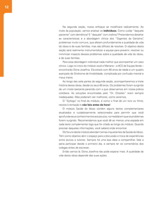 12
Na segunda seção, nosso enfoque se modificará radicalmente. Ao
invés da população, vamos analisar os indivíduos. Como cuidar “daquele
paciente” com demência? E“daquele” com insônia? Pretendemos detalhar
as características e a abordagem clínica dos “Gigantes da Geriatria”,
problemas muito comuns, que afetam profundamente a qualidade de vida
do idoso e de suas famílias, mas são difíceis de resolver. O objetivo desta
seção será realmente instrumentalizar a equipe para prevenir, resolver ou
minimizar impacto desses problemas sobre a qualidade de vida do idoso,
e de suas famílias.
Para essa abordagem individual nada melhor que acompanhar um caso
clínico. Logo no início do módulo você e Mariana – a ACS da EquipeVerde –
encontrarão Dona Josefina. Ela estará com 80 anos de idade e um quadro
avançado de Síndrome de Imobilidade, complicada por confusão mental e
maus tratos.
Ao longo das sete partes da segunda seção, acompanharemos a triste
história dessa idosa, desde os seus 60 anos. Os problemas foram surgindo
de um modo bastante parecido com o que observamos em nossa prática
cotidiana. As soluções encontradas pelo “Dr. Orestes” eram sempre
inadequadas. Mas poderiam ser melhores, como veremos.
O “Epílogo”, no final do módulo, é como o final de um livro ou filme;
resista à tentação e não leia antes da hora!
O módulo Saúde do Idoso contém alguns textos complementares
atualizados e cuidadosamente selecionados para permitir que você
aprofundeseusconhecimentosaospoucos,namedidaemqueosproblemas
forem surgindo. Recomendamos que você dê ao menos uma espiada em
cada texto complementar logo que for citado ao longo do módulo. Quando
precisar daquelas informações, você saberá onde encontrar.
OsfórunsdestemóduloabordamtemasinquietantesdaSaúdedoIdoso.
Têm como objetivo abrir o espaço para a discussão e troca de experiências
entre alunos e tutores. Sempre há uma boa ideia a compartilhar. Vale a
pena participar desde o primeiro dia, e sempre ler os comentários dos
colegas antes de escrever.
Então vamos lá. Dona Josefina não pode esperar mais. A qualidade de
vida desta idosa depende das suas ações.
 