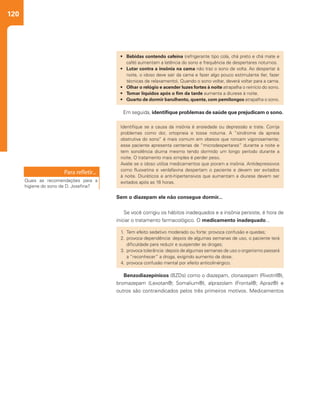 120
Em seguida, identifique problemas de saúde que prejudicam o sono.
Sem o diazepam ele não consegue dormir...
Se você corrigiu os hábitos inadequados e a insônia persiste, é hora de
iniciar o tratamento farmacológico. O medicamento inadequado...
•	 Bebidas contendo cafeína (refrigerante tipo cola, chá preto e chá mate e
café) aumentam a latência do sono e frequência de despertares noturnos.
•	 Lutar contra a insônia na cama não traz o sono de volta. Ao despertar à
noite, o idoso deve sair da cama e fazer algo pouco estimulante (ler, fazer
técnicas de relaxamento). Quando o sono voltar, deverá voltar para a cama.
•	 Olhar o relógio e acender luzes fortes à noite atrapalha o reinício do sono.
•	 Tomar líquidos após o fim da tarde aumenta a diurese à noite.
•	 Quarto de dormir barulhento, quente, com pernilongos atrapalha o sono.
1.	Tem efeito sedativo moderado ou forte: provoca confusão e quedas;
2.	provoca dependência: depois de algumas semanas de uso, o paciente terá
dificuldade para reduzir e suspender as drogas;
3.	provoca tolerância: depois de algumas semanas de uso o organismo passará
a “reconhecer” a droga, exigindo aumento de dose.
4.	provoca confusão mental por efeito anticolinérgico.
Identifique se a causa da insônia é ansiedade ou depressão e trate. Corrija
problemas como dor, ortopneia e tosse noturna. A “síndrome da apneia
obstrutiva do sono” é mais comum em obesos que roncam vigorosamente;
esse paciente apresenta centenas de “microdespertares” durante a noite e
tem sonolência diurna mesmo tendo dormido um longo período durante a
noite. O tratamento mais simples é perder peso.
Avalie se o idoso utiliza medicamentos que pioram a insônia. Antidepressivos
como fluoxetina e venlafaxina despertam o paciente e devem ser evitados
à noite. Diuréticos e anti-hipertensivos que aumentam a diurese devem ser
evitados após as 16 horas.Quais as recomendações para a
higiene do sono de D. Josefina?
Benzodiazepínicos (BZDs) como o diazepam, clonazepam (Rivotril®),
bromazepam (Lexotan®; Somalium®), alprazolam (Frontal®; Apraz®) e
outros são contraindicados pelos três primeiros motivos. Medicamentos
 