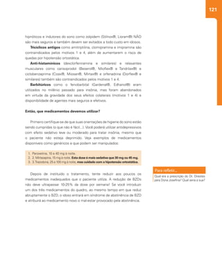 121
1.	Paroxetina, 10 a 40 mg à noite.
2.	 2. Mirtazapina, 15 mg à noite. Esta dose é mais sedativa que 30 mg ou 45 mg.
3.	 3.Trazodona, 25 a 100 mg à noite, mas cuidado com a hipotensão ortostática.
Depois de instituído o tratamento, tente reduzir aos poucos os
medicamentos inadequados que o paciente utiliza. A redução de BZDs
não deve ultrapassar 10-25% da dose por semana! Se você introduzir
um dos três medicamentos do quadro, ao mesmo tempo em que reduz
abruptamente o BZD, o idoso entrará em síndrome de abstinência de BZD
e atribuirá ao medicamento novo o mal-estar provocado pela abstinência.
Qual era a prescrição do Dr. Orestes
para Dona Josefina? Qual seria a sua?
hipnóticos e indutores do sono como zolpidem (Stilnox®; Lioram®) NÃO
são mais seguros e também devem ser evitados a todo custo em idosos.
Tricíclicos antigos como amitriptilina, clomipramina e imipramina são
contraindicados pelos motivos 1 e 4, além de aumentarem o risco de
quedas por hipotensão ortostática.
Anti-histamínicos (dexclorfeniramina e similares) e relaxantes
musculares como carisoprodol (Beserol®, Mioflex® e Tandrilax®) e
ciclobenzaprima (Cizax®, Miosan®, Mirtax®) e orfenadrina (Dorflex® e
similares) também são contraindicados pelos motivos 1 e 4.
Barbitúricos como o fenobarbital (Gardenal®, Edhanol®) eram
utilizados no milênio passado para insônia, mas foram abandonados
em virtude da gravidade dos seus efeitos colaterais (motivos 1 e 4) e
disponibilidade de agentes mais seguros e efetivos.
Então, que medicamentos devemos utilizar?
Primeiro certifique-se de que suas orientações de higiene do sono estão
sendo cumpridas (o que não é fácil...). Você poderá utilizar antidepressivos
com efeito sedativo leve ou moderado para tratar insônia, mesmo que
o paciente não esteja deprimido. Veja exemplos de medicamentos
disponíveis como genéricos e que podem ser manipulados:
 
