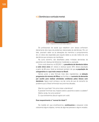 122
Os profissionais de saúde que trabalham com idosos enfrentam
diariamente dois tipos de problemas relacionados às demências: Por um
lado, precisam saber se as alterações de memória e comportamento
de um idoso são esperadas para aquela idade ou se são indício de uma
demência que começa a se manifestar.
No outro extremo, são desafiados pelas múltiplas demandas de
pacientes com doença de Alzheimer moderada ou avançada.
Como você observou na SEÇÃO 1, a prevalência de demência dobra
a cada cinco anos em idosos e alcança quase 20% dessa população
a partir de 80 anos. Você se lembrará também de que a população de
octogenários é a que mais cresce no Brasil.
Vamos juntar a esta fórmula mais dois ingredientes: a redução
progressiva do número de filhos nas famílias e o aumento da demanda
por auxílio para realizar atividades cotidianas pelos idosos com
demência. Agora você começa a se dar conta de que do tamanho do
problema que o Brasil enfrentará nas próximas décadas.
Mas há o que fazer? Há como tratar a demência?
É possível minimizar seu impacto sobre o paciente e sobre o cuidador?
Melhor ainda, há como evitá-la?
É o que tentaremos discutir agora com você.
Esse esquecimento é “normal da idade”?
Na medida em que envelhecemos, continuamos a esquecer onde
colocamos alguns objetos, nomes de algumas pessoas e alguns recados.
Fonte: <http://commons.wikimedia.org/wiki>
4.3| Demências e confusão mental
 