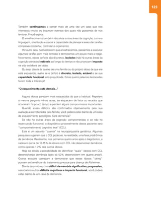 123
Também continuamos a contar mais de uma vez um caso que nos
interessou muito ou esquecer eventos dos quais não gostamos de nos
lembrar. Freud explica.
O envelhecimento também não afeta outras áreas da cognição, como a
linguagem, orientação espacial e capacidade de planejar e executar tarefas
complexas (cozinhar, controlar o orçamento).
Por outro lado, na medida em que envelhecemos, passamos a executar
algumas tarefas com mais lentidão e demoramos um pouco mais a reagir.
No entanto, esses déficits são discretos, isolados (não há outras áreas da
cognição afetadas) estáveis ao longo do tempo e não provocam impacto
na vida cotidiana do idoso.
Ou seja: diante da queixa de uma família ou do próprio idoso de que ele
está esquecido, avalie se o déficit é discreto, isolado, estável e se sua
capacidade funcional está prejudicada. Estas quatro palavras destacadas
fazem toda a diferença!
“O esquecimento está demais...”
Alguns idosos parecem mais esquecidos do que o habitual. Repetem
a mesma pergunta várias vezes, se esquecem de fatos ou recados que
ocorreram há pouco tempo e perdem alguns compromissos importantes.
Quando esses déficits são confirmados objetivamente pela sua
avaliação e corroborados pela família, você poderá estar diante de um caso
de esquecimento patológico. Será demência?
Se não há outras áreas da cognição comprometidas e se não há
repercussão funcional, o diagnóstico provavelmente desse paciente será
“comprometimento cognitivo leve” (CCL).
Este é um assunto “quente” na neuropsiquiatria geriátrica. Algumas
pesquisas sugerem que o CCL pode ser, na realidade, uma fase prodrômica
da demência. Realmente, nos primeiros quatro anos após o diagnóstico, a
cada ano cerca de 10-15% de idosos com CCL irão desenvolver demência,
contra apenas 1-2% dos outros idosos.
Hoje se estuda a possibilidade de identificar “quais” idosos com CCL
desenvolverão demência (pois só 50% desenvolvem em quatro anos!).
Outros estudos começam a demonstrar que esses idosos “talvez”
possam se beneficiar do tratamento precoce para doença de Alzheimer.
Diantedeumidosocomdéficitdememóriasignificativo,progressivo,
associado a outros déficits cognitivos e impacto funcional, você poderá
estar diante de um caso de demência.
 