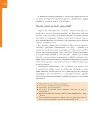124
A doença de Alzheimer, associada ou não a outras demências comuns
em idosos (principalmente a demência vascular e a demência com Corpos
de Lewy), é a causa de mais de 70% dos casos.
“Escute o paciente; ele lhe dirá o diagnóstico”.
Algumas das informações mais relevantes para definir se o idoso tem
demência ou não virão da sua conversa com ele. Sua análise será mais
confiável se ele não sentir que está sendo testado. Na presença de um
acompanhante, indague a ele sobre sua história familiar (onde ele cresceu;
a composição da família) e profissional (onde trabalhou) e verifique se sua
memória remota está intacta.
Em seguida, indague sobre a história médica recente: cirurgias,
consultas, internações, medicamentos que utiliza e doenças que
apresentou nos últimos meses. Esses dados permitirão avaliar a memória
recente e a orientação temporal: idosos com doença de Alzheimer tendem
a esquecer fatos recentes e confundir datas, achando que eventos
ocorridos há uma ou duas semanas se passaram há vários meses, ou vice-
versa. Você pode conversar também sobre eventos significativos recentes
como o Natal, a eleição e o aniversário ou morte de um parente para avaliar
a memória recente.
Conversando posteriormente com um familiar que convive com
o paciente, você poderá conferir a exatidão das informações e obter
dados relevantes sobre a memória, outras áreas da cognição, alterações
psicológicas e do comportamento e a capacidade funcional. Algumas
perguntas são úteis na investigação e avaliação de pacientes com queixas
de memória.
•	 Há quanto tempo os sintomas se iniciaram?
•	 A evolução é lenta e progressiva ou foi abrupta?
•	 Há exemplos dos esquecimentos?
•	 Ele é capaz de aprender novas habilidades como usar um rádio ou
controle de TV?
•	 Ele tem dificuldade para encontrar palavras e abusa das expressões “coisa”,
“negócio”?
•	 Tem dificuldades de orientação espacial, como ficar perdido em casa, na
vizinhança ou na casa de um filho que visita esporadicamente?
 