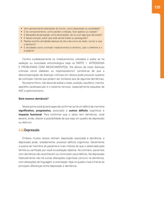 125
Confira cuidadosamente os medicamentos utilizados e avalie se há
sedação ou toxicidade anticolinérgica (veja na PARTE 1: IATROGENIA
E PROBLEMAS COM MEDICAMENTOS). Ele deixou de tratar doenças
crônicas como diabetes ou hipotireoidismo? Lembre-se de que a
descompensação de doenças crônicas em idosos pode provocar quadros
de confusão mental que podem ser similares aos de algumas demências.
No exame físico, não deixe de avaliar a visão, audição, equilíbrio, marcha,
aparelho cardiovascular e o sistema nervoso, especialmente sequelas de
AVC e parkinsonismo.
Será mesmo demência?
Neste ponto você já será capaz de confirmar se há um déficit de memória
significativo, progressivo, associado a outros déficits cognitivos e
impacto funcional. Para confirmar que o idoso tem demência, você
deverá, ainda, afastar a possibilidade de que seja um quadro de depressão
ou delirium.
4.4| Depressão
Embora muitos idosos tenham depressão associada à demência, a
depressão pode, isoladamente, provocar déficits cognitivos. Geralmente
a queixa de memória do paciente é mais intensa do que o observado pela
família ou verificado por você na avaliação objetiva. Ao contrário, pacientes
com demência não reconhecem ou minimizam seus déficits. Na depressão
habitualmente não há outras alterações cognitivas comuns na demência,
com alterações da linguagem e orientação. Veja no quadro mais à frente as
principais diferenças entre depressão e demência.
•	 Vem apresentando alterações do humor, como depressão ou ansiedade?
•	 E do comportamento, como perder a inibição, ficar apático ou isolado?
•	 E alterações da percepção, como alucinações: ver ou ouvir algo que não existe?
•	 E falsas-crenças: achar que está sendo traído ou perseguido?
•	 Realiza sozinho atividades básicas do dia a dia como se vestir, comer e usar
o banheiro?
•	 E atividades como controlar medicamentos e dinheiro, usar o telefone e ir
à padaria?
 