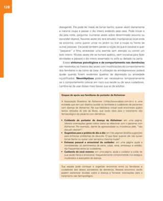 128
dialogando. Ele pode ter medo de tomar banho, querer vestir diariamente
a mesma roupa e passar o dia inteiro andando pela casa. Pode trocar o
dia pela noite, perguntar inúmeras vezes sobre determinado assunto ou
esconder objetos. Noutras vezes ele terá atitudes impróprias ao local onde
se encontra, como querer urinar no jardim ou tirar a roupa na frente de
outras pessoas. Ele pode também perder a noção do que é razoável e quer
“paquerar” a filha, atravessar uma avenida sem atenção ou comer um
bolo inteiro. Muitas vezes ele se tornará apático, sem iniciativa para fazer
atividades e passará o dia inteiro assentado no sofá ou deitado na cama.
Esses sintomas psicológicos e de comportamento nas demências
são resolvidos na maioria das vezes com modificações do comportamento
dos familiares e da rotina da casa. A utilização de antidepressivos poderá
ajudar quando forem evidentes quadros de depressão ou ansiedade
injustificados. Neurolépticos podem ser necessários temporariamente
se o comportamento colocar em risco sua saúde ou de seus cuidadores.
Lembre-se de usar doses mais baixas que as de adultos.
Grupos de apoio aos familiares do portador de Alzheimer
A Associação Brasileira de Alzheimer (<http://www.abraz.com.br>) é uma
entidade que tem por objetivo auxiliar os familiares e cuidadores de pacientes
com doença de Alzheimer. Na sua biblioteca virtual você encontrará quatro
textos retirados do site da Abraz, que serão úteis para o tratamento não
farmacológico do paciente com demência:
•	 Cuidando do portador da doença de Alzheimer: em uma página,
oferece orientações gerais sobre como se relacionar com o paciente com
Alzheimer. Por exemplo, diante de agressividade ou insistência dele, “não
discutir; distrair!”.
•	 Sugestões para a prática do dia-a-dia: em três páginas detalha sugestões
para enfrentar problemas do dia-a-dia. O que fazer quando ele não quiser
tomar banho ou quiser usar sempre a mesma roupa?
•	 Estresse pessoal e emocional do cuidador: em uma página ajuda a
compreender os sentimentos de pena, culpa, raiva, embaraço e solidão,
tão frequentes entre os cuidadores.
•	 Cuidando de você mesmo: em uma página, ajuda o cuidador a cuidar de
sua saúde física e emocional, frequentemente comprometida nos estágios
moderados e avançados da doença.
Sua equipe pode começar a organizar encontros entre os familiares e
cuidadores dos idosos portadores de demência. Nesses encontros vocês
podem esclarecer dúvidas sobre a doença e fornecer orientações para o
tratamento não farmacológico.
 