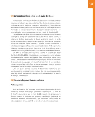 133
5.1| Concepções antigas sobre saúde bucal de idosos
Muitos idosos como a Dona Josefina, que associam a saúde bucal a dor
e custos, consideram que a extração total dos dentes e uso de próteses
totais são a melhor opção de tratamento odontológico. Esta concepção
decorre de um efeito de coortes: fatores de proteção como a pasta dental
fluoretada - o principal determinante do declínio da cárie dentária – só
foram adotados como medidas de prevenção a partir da década de 80.
Os programas de saúde bucal brasileiros por muitos anos priorizaram
a atenção à criança em detrimento das outras faixas etárias. Assim, o
tratamento dentário para adultos e idosos geralmente ocorria - e ainda
ocorre em determinados serviços - em situações de urgência, resolvidas
através de extrações. Neste contexto, a prótese total era considerada a
solução definitiva para os frequentes problemas dentários. Ainda hoje muitos
indivíduos consideram os dentes como uma fonte de problemas, pois o
tratamento odontológico é muito caro e o SUS só realiza extrações dentárias.
Em 2004 foi lançada a primeira política nacional de saúde bucal: Brasil
Sorridente (BRASIL, 2005). Esta política tem como objetivo a universalização
e integralidade da atenção odontológica. Para atingir estas metas foram
criados Centros de Especialidades Odontológicas, para atender as demandas
de saúde bucal da população em seus diferentes níveis de complexidade,
independente da faixa etária. Este programa se propõe a oferecer próteses
para aqueles que necessitarem deste tratamento.
Uma vez que o acesso e custos do tratamento odontológico são
apontados como um dos principais motivos das más condições de saúde
bucal dos idosos, é importante conscientizá-los desta mudança na política
de atenção odontológica!
5.2| Manutenção preventiva das próteses
Próteses parciais
Após a instalação das próteses, muitos idosos julgam não ser mais
necessário realizar manutenção preventiva odontológica. A irmã de
D. Josefina queixava-se que há mais de 20 anos ela não procurava um
dentista. Assim, as próteses não recebem manutenção corretiva e os
elementos dentários remanescentes, que funcionam como pilares de
próteses parciais removíveis (1 8) podem desenvolver lesões cariosas.
 
