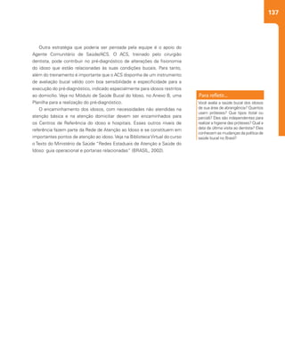 137
Outra estratégia que poderia ser pensada pela equipe é o apoio do
Agente Comunitário de Saúde/ACS. O ACS, treinado pelo cirurgião
dentista, pode contribuir no pré-diagnóstico de alterações da fisionomia
do idoso que estão relacionadas às suas condições bucais. Para tanto,
além do treinamento é importante que o ACS disponha de um instrumento
de avaliação bucal válido com boa sensibilidade e especificidade para a
execução do pré-diagnóstico, indicado especialmente para idosos restritos
ao domicílio. Veja no Módulo de Saúde Bucal do Idoso, no Anexo B, uma
Planilha para a realização do pré-diagnóstico.
O encaminhamento dos idosos, com necessidades não atendidas na
atenção básica e na atenção domiciliar devem ser encaminhados para
os Centros de Referência do idoso e hospitais. Esses outros níveis de
referência fazem parte da Rede de Atenção ao Idoso e se constituem em
importantes pontos de atenção ao idoso. Veja na Biblioteca Virtual do curso
o Texto do Ministério da Saúde “Redes Estaduais de Atenção a Saúde do
Idoso: guia operacional e portarias relacionadas” (BRASIL, 2002).
Você avalia a saúde bucal dos idosos
de sua área de abrangência? Quantos
usam próteses? Que tipos (total ou
parcial)? Eles são independentes para
realizar a higiene das próteses? Qual a
data da última visita ao dentista? Eles
conhecem as mudanças da política de
saúde bucal no Brasil?
 