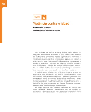 138
Violência contra o idoso
Eulita Maria Barcelos
Maria Dolôres Soares Madureira
Você observou na história de Dona Josefina vários indícios de
negligência e maus tratos. A violência no Brasil constitui sério problema
de saúde pública, provocando impacto significativo na morbidade e
mortalidade da população idosa, embora esses registros não retratem a
violência como causa. Essa subnotificação associa-se, muitas vezes, à
solidão, ao isolamento, à tendência dos indivíduos idosos de não relatar
suas adversidades e à omissão das pessoas que presenciam a violência.
Deve-se também ao não reconhecimento por parte de alguns profissionais
de saúde, muitas vezes despreparados para identificar o problema.
A violência contra o idoso é um fenômeno mundial e faz parte da
violência da nossa sociedade – um aspecto cultural. Apresenta raízes
nos contextos social, econômico e político. O problema geralmente está
encoberto no interior da família e da sociedade. Atualmente, a mídia
tem denunciado com frequência maus tratos e negligência nos lares e
instituições de longa permanência, em diversas formas de expressão:
agressão física, psicológica, abuso sexual e outras.
Ela poderá se tornar mais frequente na medida em que há mais
idosos recebendo benefícios previdenciários em um contexto de
desemprego e pobreza de adultos. Por outro lado ela se torna mais visível
6
 