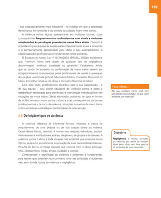 139
- não necessariamente mais frequente - na medida em que a sociedade
democrática se consolida e os direitos do cidadão ficam mais claros.
A violência contra idosos apresenta-se em múltiplas formas, cujas
consequências frequentemente confundem-se com sinais e sintomas
relacionados às patologias prevalentes nessa faixa etária. Portanto é
importante que a equipe de saúde avalie criteriosamente sinais e sintomas
e o comportamento apresentado pelo idoso e seu acompanhante. A
capacitação dos profissionais é fundamental neste processo.
O Estatuto do Idoso, Lei nº 10.741/2003 (BRASIL, 2003b) estabelece
que “nenhum idoso será objeto de qualquer tipo de negligência,
discriminação, violência, crueldade ou opressão”. Estabelece, ainda,
que os casos de suspeita ou confirmação de maus tratos devem ser
obrigatoriamente comunicados pelos profissionais de saúde a quaisquer
dos órgãos: autoridade policial, Ministério Público, Conselho Municipal do
Idoso, Conselho Estadual do Idoso e Conselho Nacional do Idoso.
Com este texto, pretendemos contribuir para a sua capacitação – e
de sua equipe – para avaliar situações de violência contra o idoso e
estabelecer estratégias para prevenção e intervenção interdisciplinar nas
situações de maus tratos. Serão abordados, portanto, os tipos e formas
de violência mais comuns contra o idoso e suas consequências, os fatores
predisponentes e de risco da violência, situações suspeitas de maus tratos
contra o idoso e a estratégia interdisciplinar de intervenção.
6.1| Definição e tipos de violência
A violência refere-se às diferentes formas, métodos e meios de
aniquilamento de uma pessoa ou de sua coação direta ou indireta.
Causa danos físicos, mentais e morais nas relações individuais, sociais,
interpessoais e institucionais, etárias, de gênero, de grupos e de classes. A
violência contra o idoso é toda situação não acidental que ocasiona danos
físicos, psíquicos, econômicos ou privação de suas necessidades básicas.
Resulta de ato ou omissão daquele que convive com o idoso (cônjuge,
filho, companheiro, irmão, amigo, cuidador e outros).
Compreender o significado de violência e acidentes é fundamental,
pois lesões que poderiam num primeiro olhar ser atribuídas a acidentes
são, sem dúvida, frutos de violência e negligência.
No seu cotidiano como você tem
percebido esta situação? O que você
entende por violência?
Negligência: a recusa, omissão
ou fracasso por parte do respon-
sável pelo idoso em lhes aportar
os cuidados de que necessita.
Glossário
 